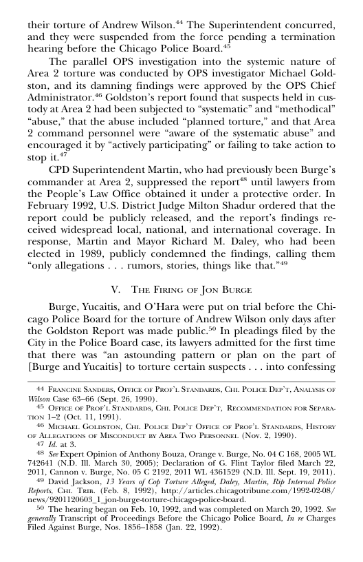 their torture of Andrew Wilson.*! The Superintendent concurred, and they were suspended from the force pending a termination hearing before the Chicago Police Board.*  The parallel OPS investigation into the systemic nature of Area 2 torture was conducted by OPS investigator Michael Gold- ston, and its damning findings were approved by the OPS Chief Administrator. Goldston’s report found that suspects held in cus- tody at Area 2 had been subjected to “systematic” and “methodical” “abuse,” that the abuse included “planned torture,” and that Area 2 command personnel were “aware of the systematic abuse” and encouraged it by “actively participating” or failing to take action to stop it."”  CPD Superintendent Martin, who had previously been Burge’s commander at Area 2, suppressed the report™ until lawyers from the People’s Law Office obtained it under a protective order. In February 1992, U.S. District Judge Milton Shadur ordered that the report could be publicly released, and the report’s findings re- ceived widespread local, national, and international coverage. In response, Martin and Mayor Richard M. Daley, who had been elected in 1989, publicly condemned the findings, calling them “only allegations . . . rumors, stories, things like that.™*  V. Tue Firine oF Jox Burce  Burge, Yucaitis, and O’Hara were put on trial before the Chi- cago Police Board for the torture of Andrew Wilson only days after the Goldston Report was made public. In pleadings filed by the Gity in the Police Board casc, its lawyers admitted for the first time that there was “an astounding patiern or plan on the part of [Burge and Yucaitis] to torture certain suspects . . . into confessing  11 Pt Sasxs, OFICE of PRoFL Wilson Case 63-66 (Scpt. 26, 1990).  15 Ofpics oF PRort. StaxbakDs, Citt. PoLics DET, RECOMMENDATION FOR SEPARA Tox 1-2 (Oct. 11, 1991)  16 Michabi. Golpston, i, Poucs D’t Ovice o PRoFL Stasoass, History 0F ALLEGATIONS OF MiscoNbUCE B AREA Two Prssoxsi. (Nov. 2, 1990)  7 14 a0  % Sor Expert Opinion of Anthony Bouza, Orange v. Burge, No. 04 C 168, 2005 WL 742641 (ND. Il March 30, 2005); Declaration of G. Flint Taylor fled March 22, 2011, Cannon v. Burge, No. 05 C 2192, 2011 WL 4361529 (N.D. IIL Sep. 19, 2011)  ’ David Jackson, 13 Years of Cop Torture Alleed, Daly, Martin, Rip Internal Polce Reports, Cu. Toan. (Feby 8, 1992). hutp:/ /articles.chicagotribune.com,/1992.02.08 news/9201120603_1_jon burge-torture-chicago-police-board,  50 The hearing began on Feb. 10, 1992, and was completed on March 20, 1992, S generally Transcript of Proceedings Before the Ghicago Police Board, Jn 1 Chasges Filed Against Burge, Nos. 1856-1858 (Jan. 22, 1992)  AwbAbs, Cit, POLICE DEF’E, ANALysis OF  